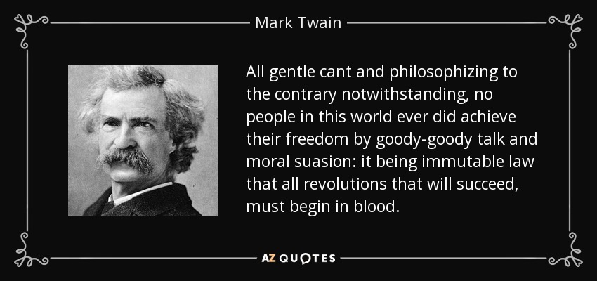 All gentle cant and philosophizing to the contrary notwithstanding, no people in this world ever did achieve their freedom by goody-goody talk and moral suasion: it being immutable law that all revolutions that will succeed, must begin in blood. - Mark Twain
