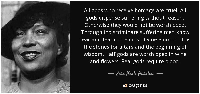 All gods who receive homage are cruel. All gods dispense suffering without reason. Otherwise they would not be worshipped. Through indiscriminate suffering men know fear and fear is the most divine emotion. It is the stones for altars and the beginning of wisdom. Half gods are worshipped in wine and flowers. Real gods require blood. - Zora Neale Hurston