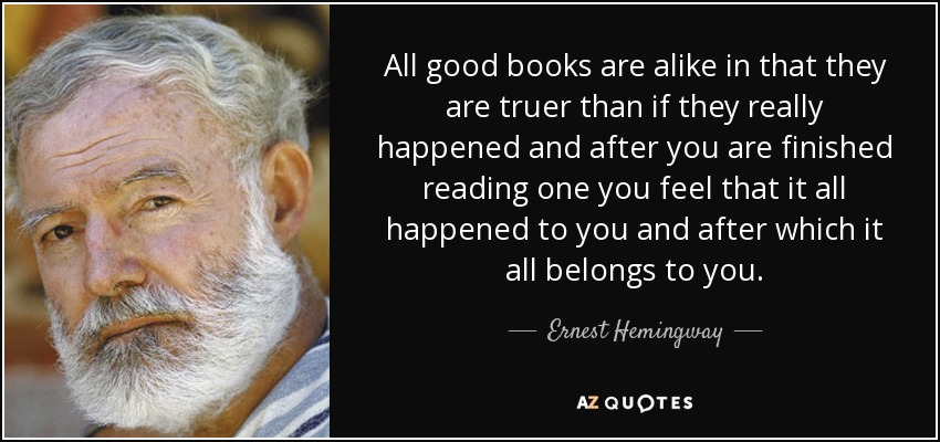 All good books are alike in that they are truer than if they really happened and after you are finished reading one you feel that it all happened to you and after which it all belongs to you. - Ernest Hemingway