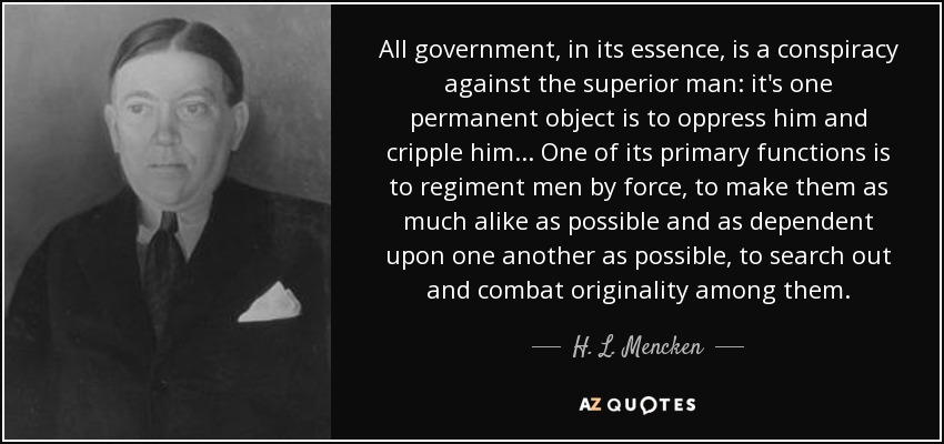 All government, in its essence, is a conspiracy against the superior man: it's one permanent object is to oppress him and cripple him... One of its primary functions is to regiment men by force, to make them as much alike as possible and as dependent upon one another as possible, to search out and combat originality among them. - H. L. Mencken