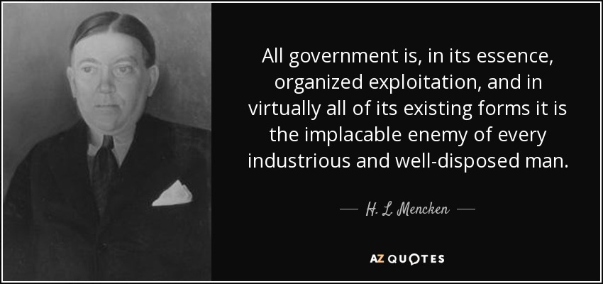 All government is, in its essence, organized exploitation, and in virtually all of its existing forms it is the implacable enemy of every industrious and well-disposed man. - H. L. Mencken