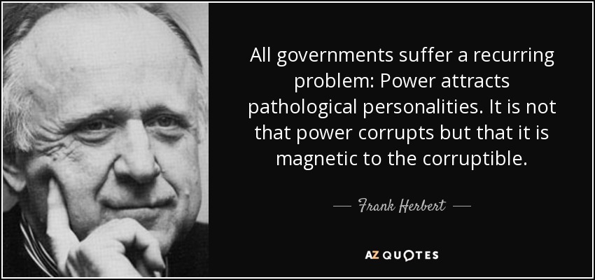 All governments suffer a recurring problem: Power attracts pathological personalities. It is not that power corrupts but that it is magnetic to the corruptible. - Frank Herbert