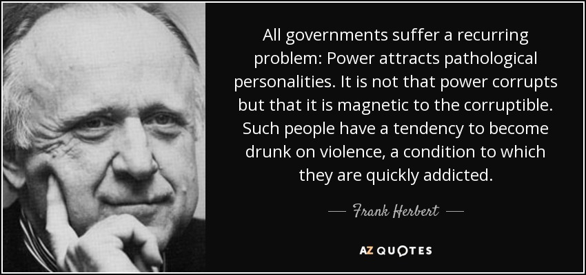 All governments suffer a recurring problem: Power attracts pathological personalities. It is not that power corrupts but that it is magnetic to the corruptible. Such people have a tendency to become drunk on violence, a condition to which they are quickly addicted. - Frank Herbert