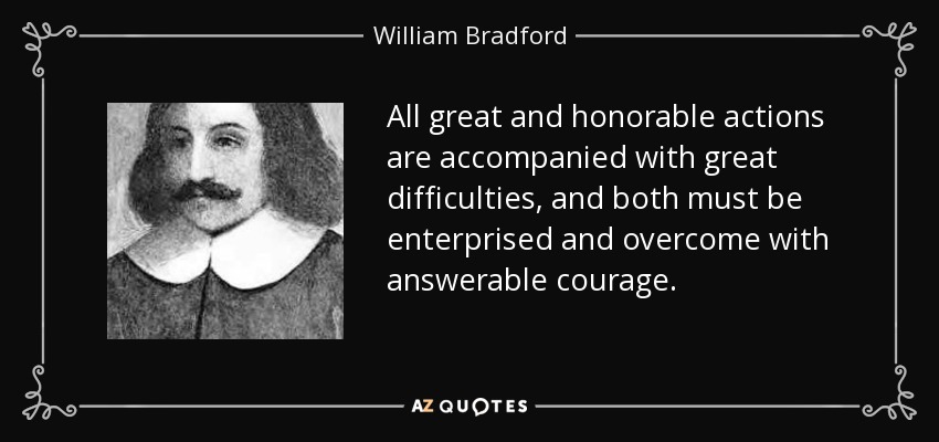 All great and honorable actions are accompanied with great difficulties, and both must be enterprised and overcome with answerable courage. - William Bradford