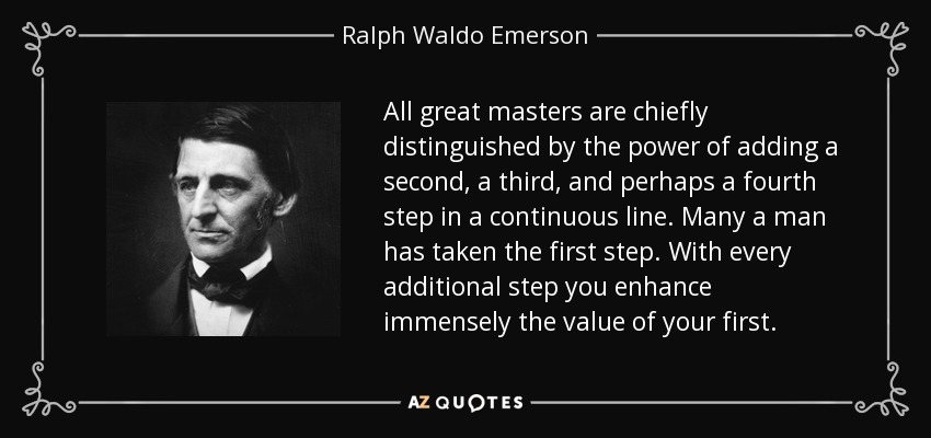 All great masters are chiefly distinguished by the power of adding a second, a third, and perhaps a fourth step in a continuous line. Many a man has taken the first step. With every additional step you enhance immensely the value of your first. - Ralph Waldo Emerson