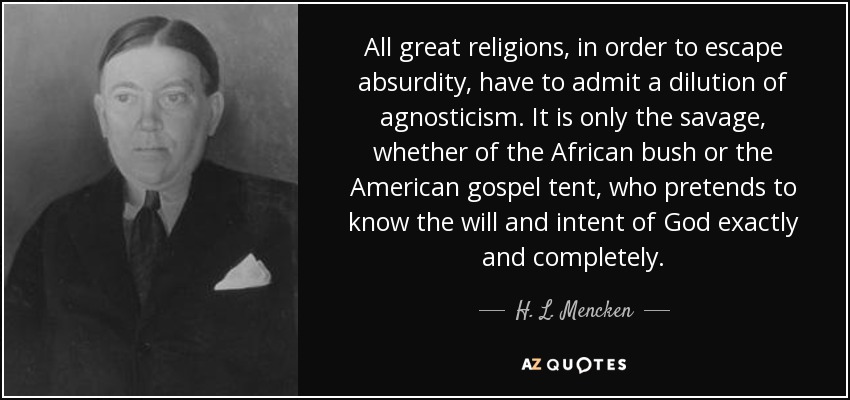 All great religions, in order to escape absurdity, have to admit a dilution of agnosticism. It is only the savage, whether of the African bush or the American gospel tent, who pretends to know the will and intent of God exactly and completely. - H. L. Mencken