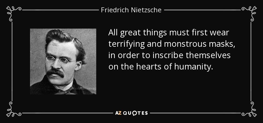 All great things must first wear terrifying and monstrous masks, in order to inscribe themselves on the hearts of humanity. - Friedrich Nietzsche