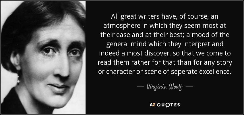 All great writers have, of course, an atmosphere in which they seem most at their ease and at their best; a mood of the general mind which they interpret and indeed almost discover, so that we come to read them rather for that than for any story or character or scene of seperate excellence. - Virginia Woolf
