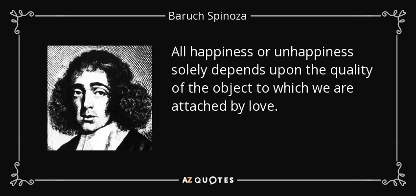 All happiness or unhappiness solely depends upon the quality of the object to which we are attached by love. - Baruch Spinoza