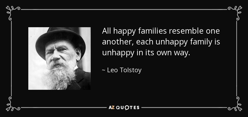 All happy families resemble one another, each unhappy family is unhappy in its own way. - Leo Tolstoy