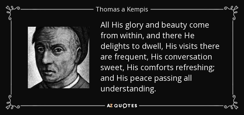 All His glory and beauty come from within, and there He delights to dwell, His visits there are frequent, His conversation sweet, His comforts refreshing; and His peace passing all understanding. - Thomas a Kempis