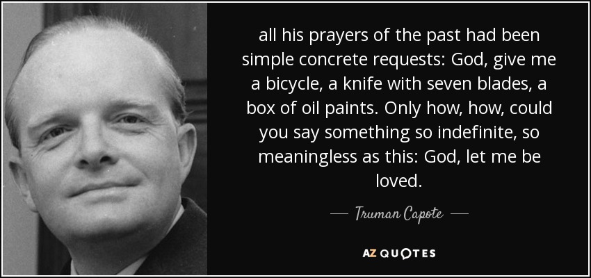 all his prayers of the past had been simple concrete requests: God, give me a bicycle, a knife with seven blades, a box of oil paints. Only how, how, could you say something so indefinite, so meaningless as this: God, let me be loved. - Truman Capote