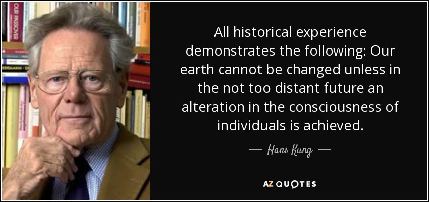 All historical experience demonstrates the following: Our earth cannot be changed unless in the not too distant future an alteration in the consciousness of individuals is achieved. - Hans Kung