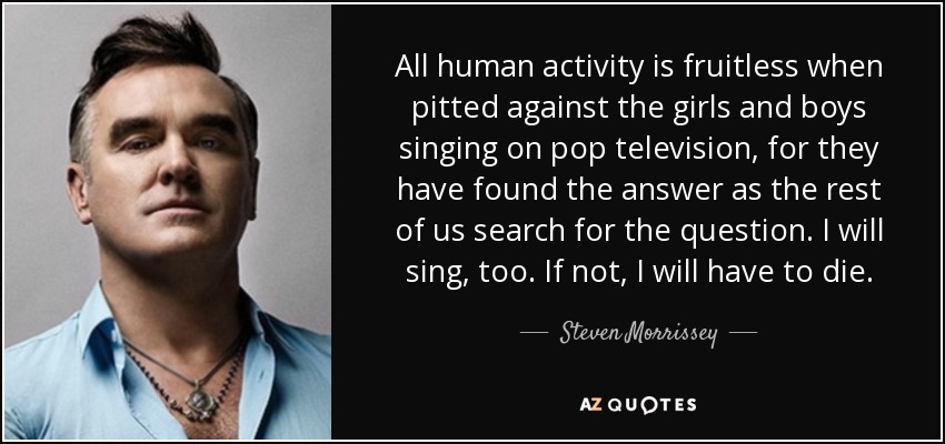All human activity is fruitless when pitted against the girls and boys singing on pop television, for they have found the answer as the rest of us search for the question. I will sing, too. If not, I will have to die. - Steven Morrissey