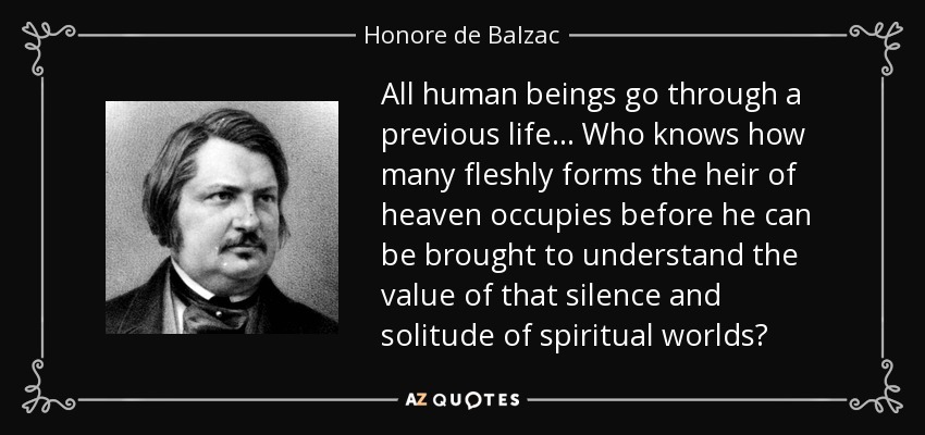 All human beings go through a previous life... Who knows how many fleshly forms the heir of heaven occupies before he can be brought to understand the value of that silence and solitude of spiritual worlds? - Honore de Balzac