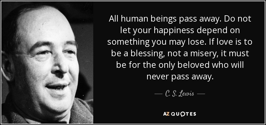 All human beings pass away. Do not let your happiness depend on something you may lose. If love is to be a blessing, not a misery, it must be for the only beloved who will never pass away. - C. S. Lewis