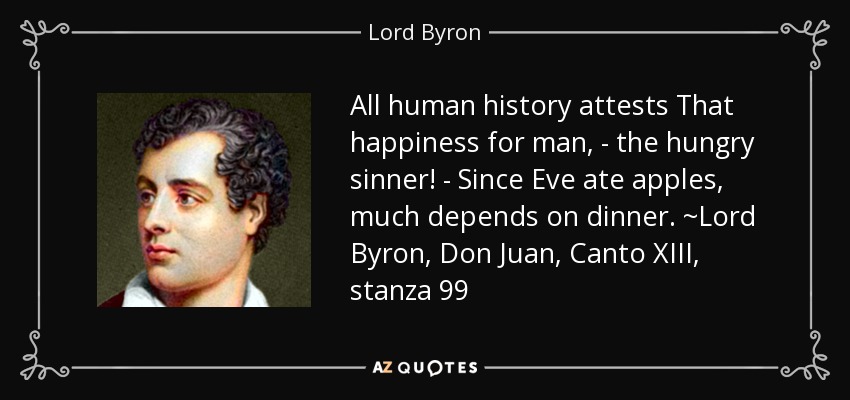 All human history attests That happiness for man, - the hungry sinner! - Since Eve ate apples, much depends on dinner. ~Lord Byron, Don Juan, Canto XIII, stanza 99 - Lord Byron