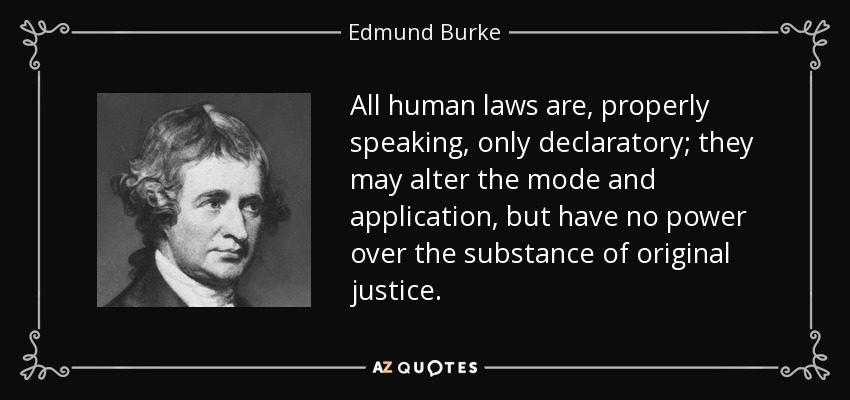 All human laws are, properly speaking, only declaratory; they may alter the mode and application, but have no power over the substance of original justice. - Edmund Burke