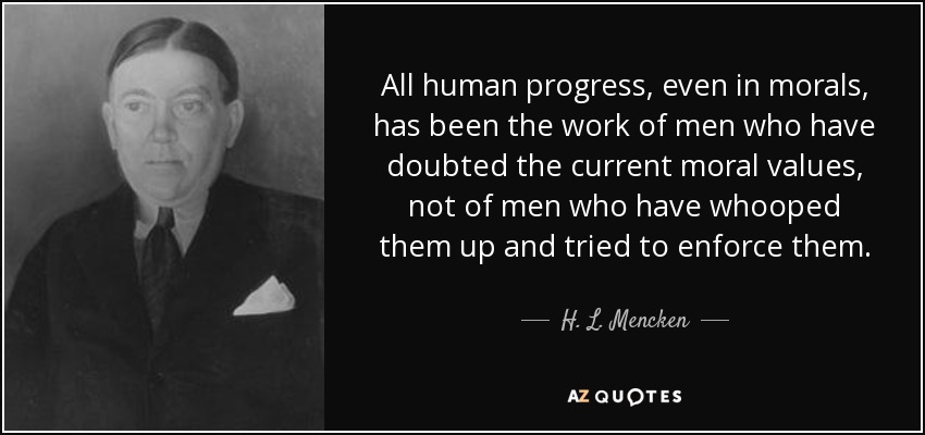 All human progress, even in morals, has been the work of men who have doubted the current moral values, not of men who have whooped them up and tried to enforce them. - H. L. Mencken