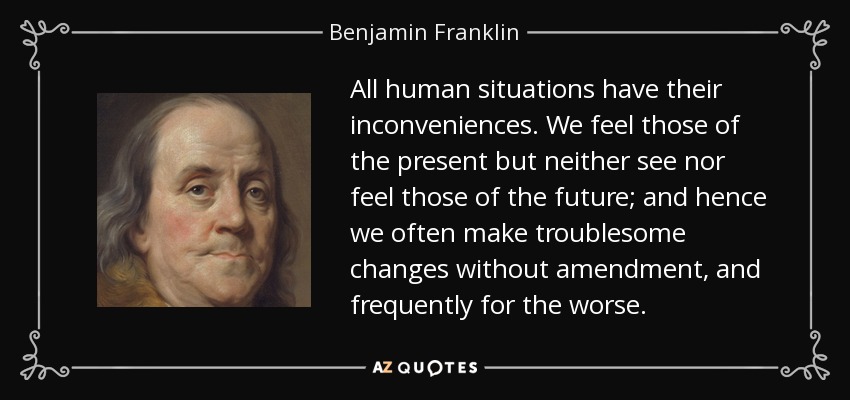 All human situations have their inconveniences. We feel those of the present but neither see nor feel those of the future; and hence we often make troublesome changes without amendment, and frequently for the worse. - Benjamin Franklin