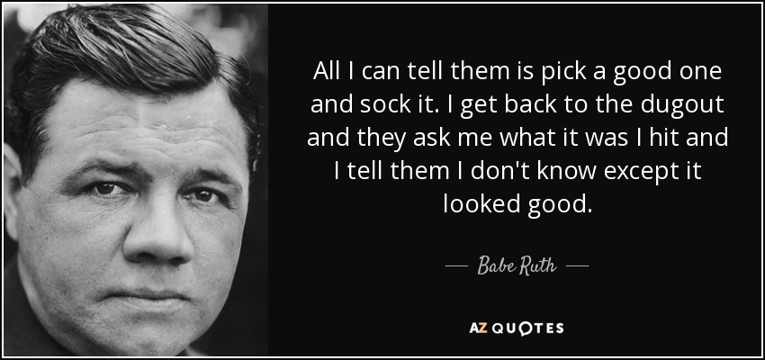 All I can tell them is pick a good one and sock it. I get back to the dugout and they ask me what it was I hit and I tell them I don't know except it looked good. - Babe Ruth