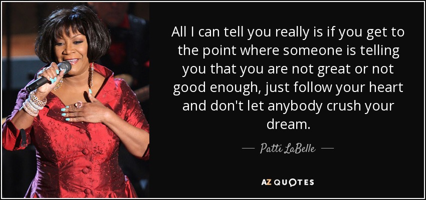 All I can tell you really is if you get to the point where someone is telling you that you are not great or not good enough, just follow your heart and don't let anybody crush your dream. - Patti LaBelle