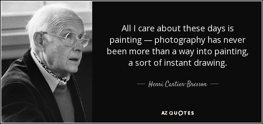 All I care about these days is painting — photography has never been more than a way into painting, a sort of instant drawing. - Henri Cartier-Bresson