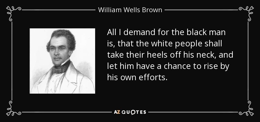 All I demand for the black man is, that the white people shall take their heels off his neck, and let him have a chance to rise by his own efforts. - William Wells Brown