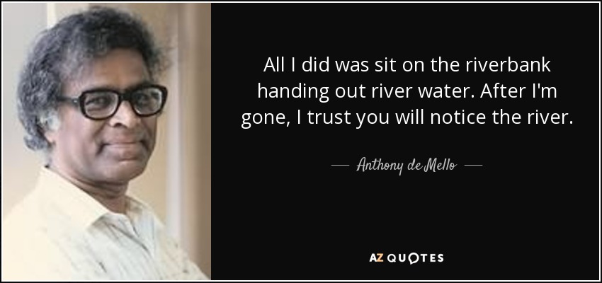 All I did was sit on the riverbank handing out river water. After I'm gone, I trust you will notice the river. - Anthony de Mello