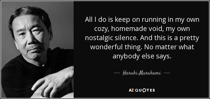 All I do is keep on running in my own cozy, homemade void, my own nostalgic silence. And this is a pretty wonderful thing. No matter what anybody else says. - Haruki Murakami