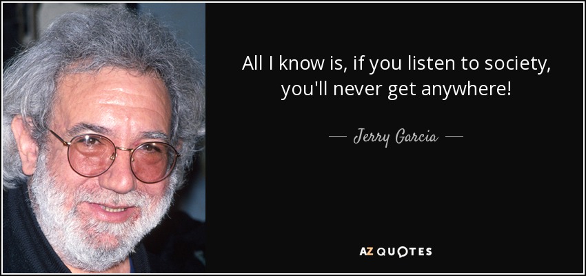 All I know is, if you listen to society, you'll never get anywhere! - Jerry Garcia