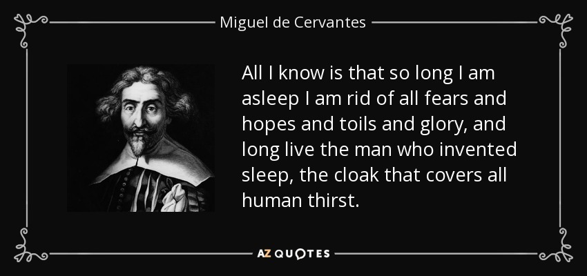 All I know is that so long I am asleep I am rid of all fears and hopes and toils and glory, and long live the man who invented sleep, the cloak that covers all human thirst. - Miguel de Cervantes