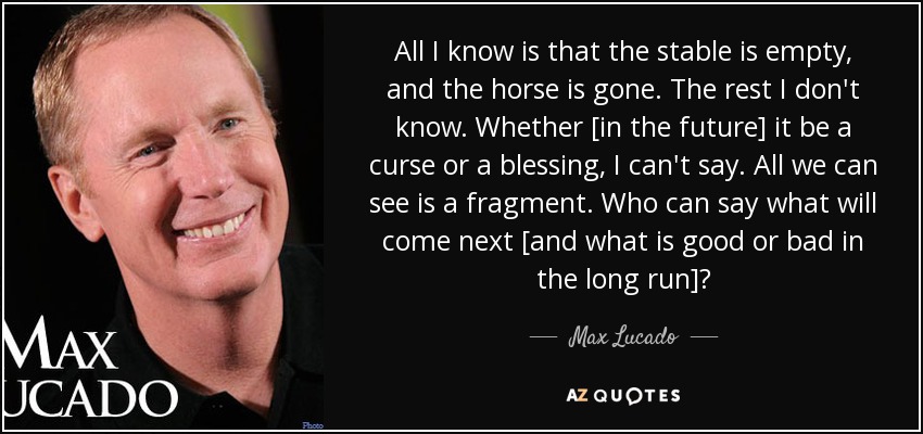 All I know is that the stable is empty, and the horse is gone. The rest I don't know. Whether [in the future] it be a curse or a blessing, I can't say. All we can see is a fragment. Who can say what will come next [and what is good or bad in the long run]? - Max Lucado