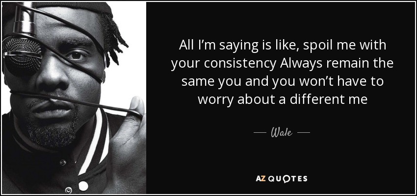 All I’m saying is like, spoil me with your consistency Always remain the same you and you won’t have to worry about a different me - Wale