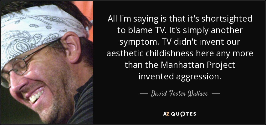 All I'm saying is that it's shortsighted to blame TV. It's simply another symptom. TV didn't invent our aesthetic childishness here any more than the Manhattan Project invented aggression. - David Foster Wallace