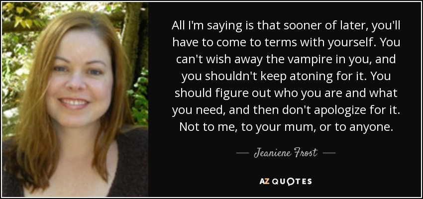 All I'm saying is that sooner of later, you'll have to come to terms with yourself. You can't wish away the vampire in you, and you shouldn't keep atoning for it. You should figure out who you are and what you need, and then don't apologize for it. Not to me, to your mum, or to anyone. - Jeaniene Frost