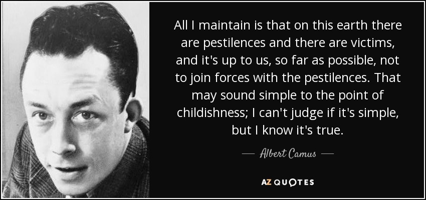 All I maintain is that on this earth there are pestilences and there are victims, and it's up to us, so far as possible, not to join forces with the pestilences. That may sound simple to the point of childishness; I can't judge if it's simple, but I know it's true. - Albert Camus