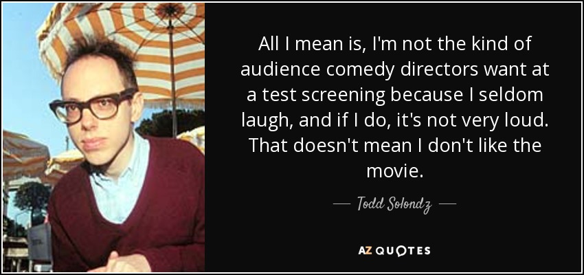 All I mean is, I'm not the kind of audience comedy directors want at a test screening because I seldom laugh, and if I do, it's not very loud. That doesn't mean I don't like the movie. - Todd Solondz