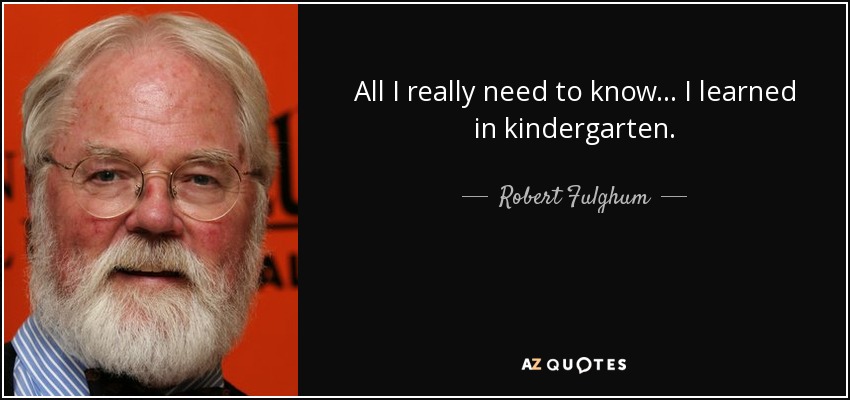 All I really need to know... I learned in kindergarten. - Robert Fulghum