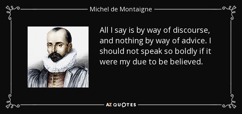 All I say is by way of discourse, and nothing by way of advice. I should not speak so boldly if it were my due to be believed. - Michel de Montaigne
