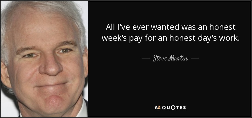 All I've ever wanted was an honest week's pay for an honest day's work. - Steve Martin