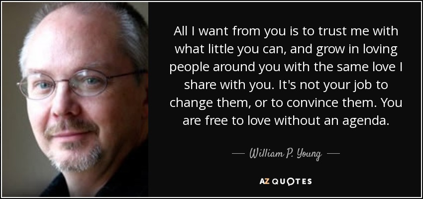 All I want from you is to trust me with what little you can, and grow in loving people around you with the same love I share with you. It's not your job to change them, or to convince them. You are free to love without an agenda. - William P. Young