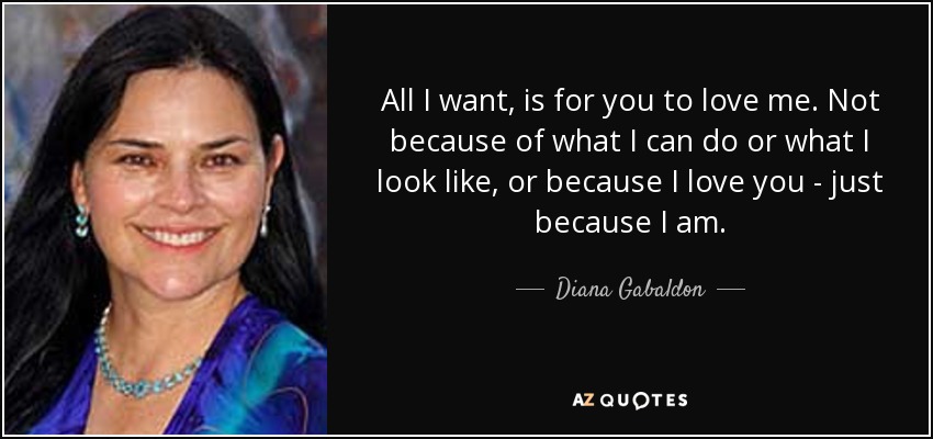 All I want, is for you to love me. Not because of what I can do or what I look like, or because I love you - just because I am. - Diana Gabaldon