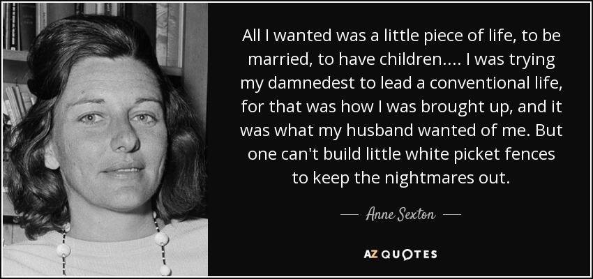 All I wanted was a little piece of life, to be married, to have children.... I was trying my damnedest to lead a conventional life, for that was how I was brought up, and it was what my husband wanted of me. But one can't build little white picket fences to keep the nightmares out. - Anne Sexton