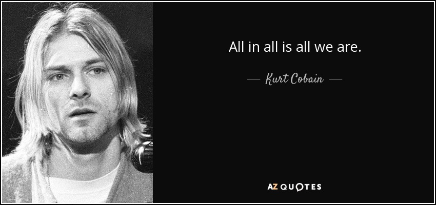 All in all is all we are. - Kurt Cobain
