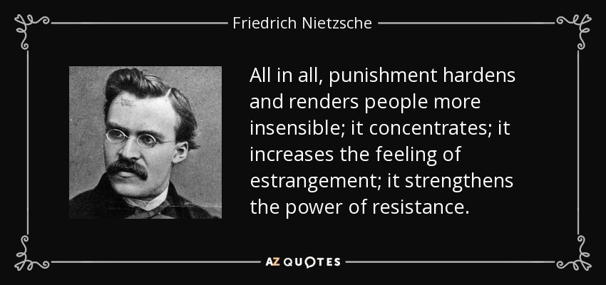 All in all, punishment hardens and renders people more insensible; it concentrates; it increases the feeling of estrangement; it strengthens the power of resistance. - Friedrich Nietzsche