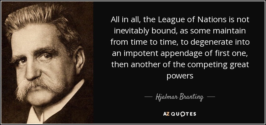 All in all, the League of Nations is not inevitably bound, as some maintain from time to time, to degenerate into an impotent appendage of first one, then another of the competing great powers - Hjalmar Branting