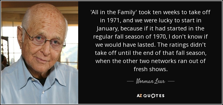 'All in the Family' took ten weeks to take off in 1971, and we were lucky to start in January, because if it had started in the regular fall season of 1970, I don't know if we would have lasted. The ratings didn't take off until the end of that fall season, when the other two networks ran out of fresh shows. - Norman Lear
