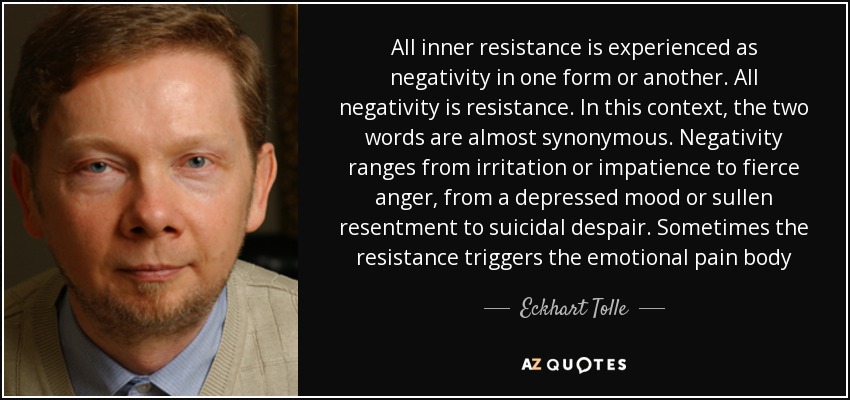 All inner resistance is experienced as negativity in one form or another. All negativity is resistance. In this context, the two words are almost synonymous. Negativity ranges from irritation or impatience to fierce anger, from a depressed mood or sullen resentment to suicidal despair. Sometimes the resistance triggers the emotional pain body - Eckhart Tolle