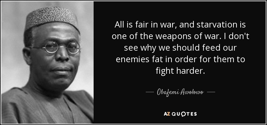 All is fair in war, and starvation is one of the weapons of war. I don't see why we should feed our enemies fat in order for them to fight harder. - Obafemi Awolowo